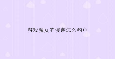 游戏魔女的侵袭怎么钓鱼(魔女的侵袭怎么格挡)