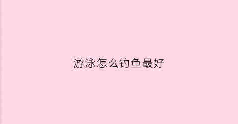 游泳怎么钓鱼最好(游泳怎么钓鱼最好视频教程)