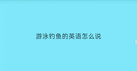 “游泳钓鱼的英语怎么说(游泳和钓鱼英语翻译)