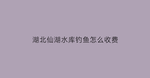 “湖北仙湖水库钓鱼怎么收费(仙湖水库钓鱼视频)