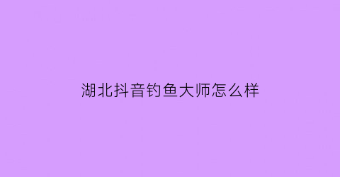 湖北抖音钓鱼大师怎么样(抖音钓鱼一哥)