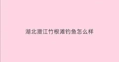 湖北潜江竹根滩钓鱼怎么样(潜江竹根滩要变工业园)