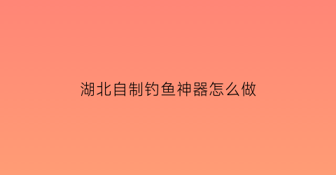 湖北自制钓鱼神器怎么做(自制钓鱼神器怎么有哪些)
