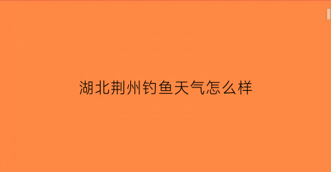 湖北荆州钓鱼天气怎么样(湖北荆州钓鱼天气怎么样呀)
