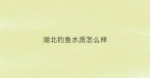 湖北钓鱼水质怎么样(湖北钓鱼用什么饵料好)