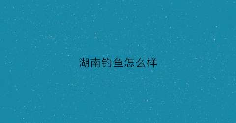 湖南钓鱼怎么样(湖南钓鱼)