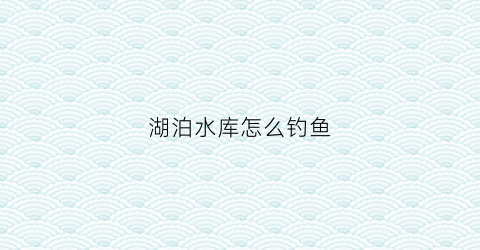 湖泊水库怎么钓鱼(湖库钓点选择)