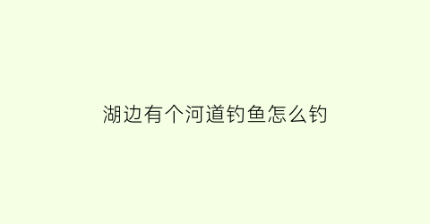 湖边有个河道钓鱼怎么钓(湖边野钓技巧全攻略)