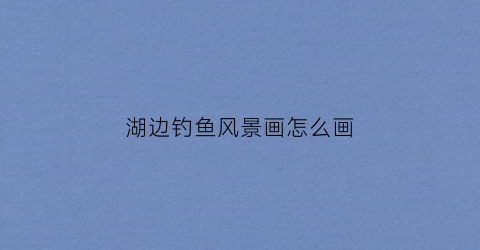 湖边钓鱼风景画怎么画(湖边钓鱼打一生肖)