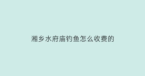 湘乡水府庙钓鱼怎么收费的(湘乡水府庙门票价格)