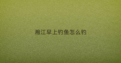 湘江早上钓鱼怎么钓(湘江早上钓鱼怎么钓的)