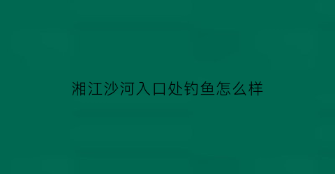 湘江沙河入口处钓鱼怎么样(长沙湘江河可以钓鱼吗)