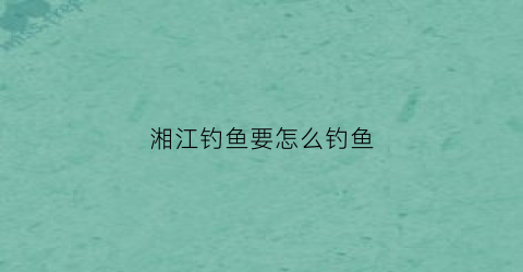 湘江钓鱼要怎么钓鱼(湘江钓鱼技巧)