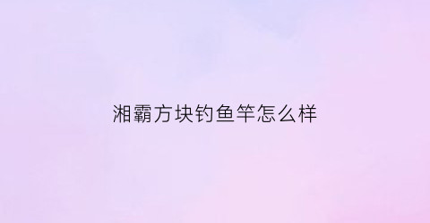 湘霸方块钓鱼竿怎么样(湘霸鱼饵官网)