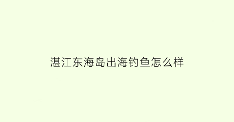 湛江东海岛出海钓鱼怎么样(湛江东海岛出海钓鱼怎么样啊)