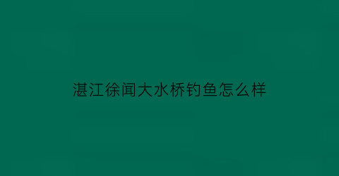 湛江徐闻大水桥钓鱼怎么样(徐闻大水桥糖厂拆除)
