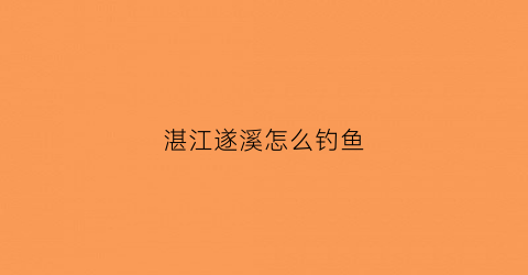 湛江遂溪怎么钓鱼(遂溪附近水库钓鱼免费)
