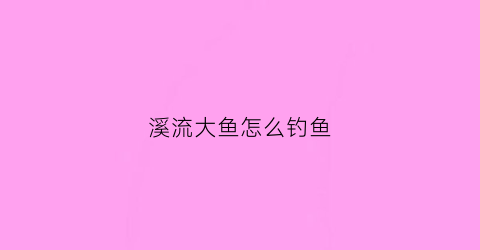 溪流大鱼怎么钓鱼(溪流钓鱼的三种钓法视频)