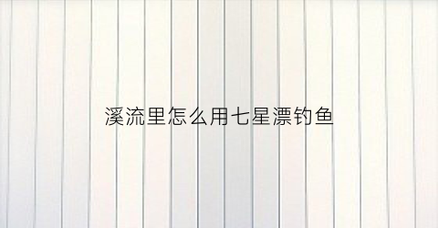 溪流里怎么用七星漂钓鱼(溪流七星漂溪流新钓法视频)