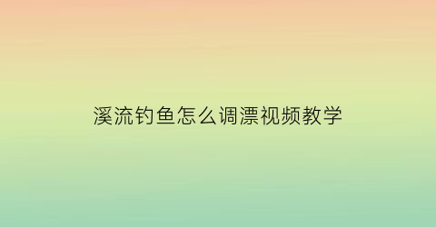 “溪流钓鱼怎么调漂视频教学(溪流钓鱼的三种钓法视频)