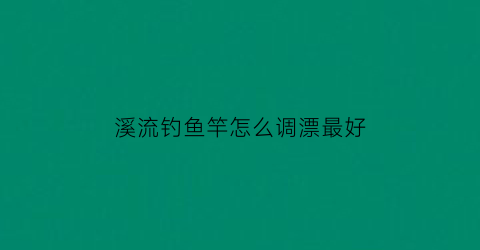 溪流钓鱼竿怎么调漂最好(溪流竿钓鱼技巧)