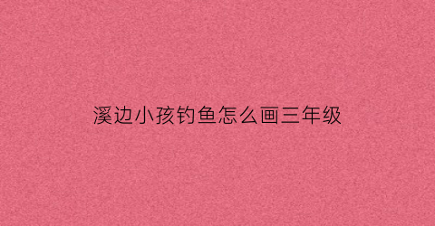 溪边小孩钓鱼怎么画三年级(孩子们溪边钓鱼小练笔50)
