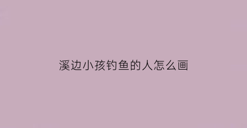 溪边小孩钓鱼的人怎么画(溪边小孩钓鱼的人怎么画的)