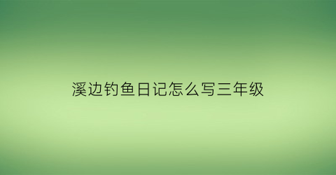 溪边钓鱼日记怎么写三年级(溪水边钓鱼小练笔)