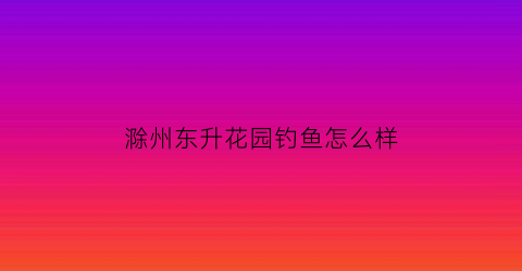 “滁州东升花园钓鱼怎么样(滁州东升花园一期房价)