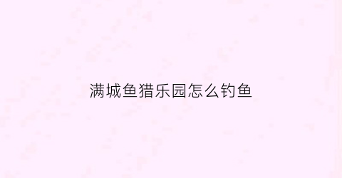 满城鱼猎乐园怎么钓鱼(满城钓鱼的地方)