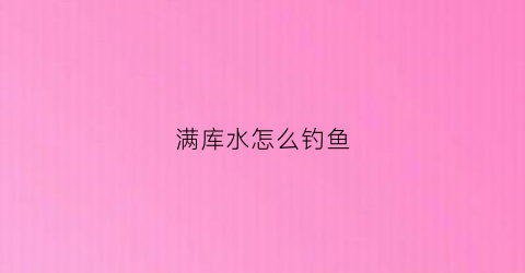 满库水怎么钓鱼(水库满水怎么说)