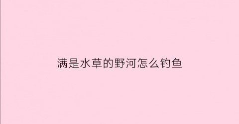 “满是水草的野河怎么钓鱼(河边有水草的地方怎么钓鱼)