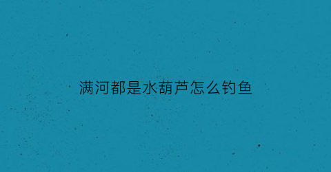 满河都是水葫芦怎么钓鱼(长满水葫芦的河有鱼吗)
