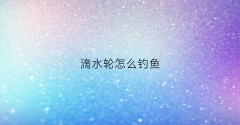 滴水轮怎么钓鱼(滴水轮怎么绑鱼线)