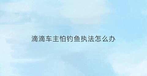 “滴滴车主怕钓鱼执法怎么办(滴滴司机遇到钓鱼怎么办)