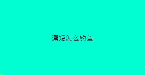漂短怎么钓鱼(短漂怎么调漂视频)