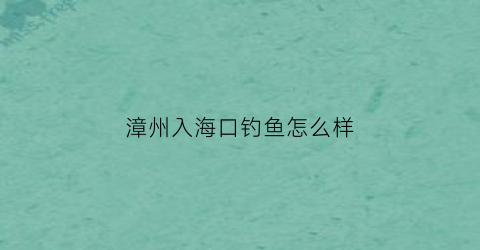 “漳州入海口钓鱼怎么样(漳州入海口钓鱼怎么样啊)