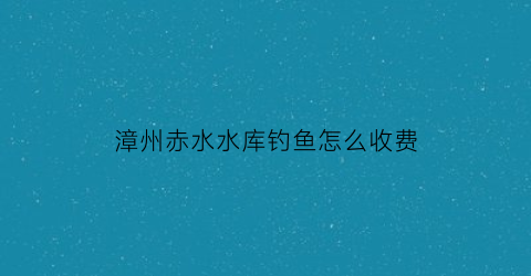 漳州赤水水库钓鱼怎么收费(赤水市水库)
