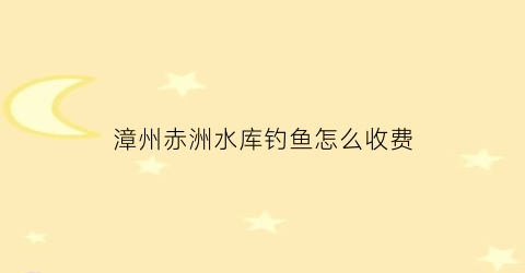 “漳州赤洲水库钓鱼怎么收费(漳州赤洲水库钓鱼怎么收费的呢)