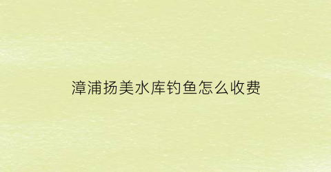 “漳浦扬美水库钓鱼怎么收费(漳浦杨美水库湖底古城图片)