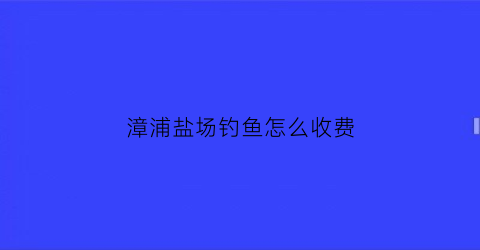 漳浦盐场钓鱼怎么收费(漳浦盐场天气预报15天)