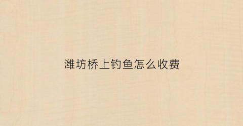 潍坊桥上钓鱼怎么收费(潍坊的桥)