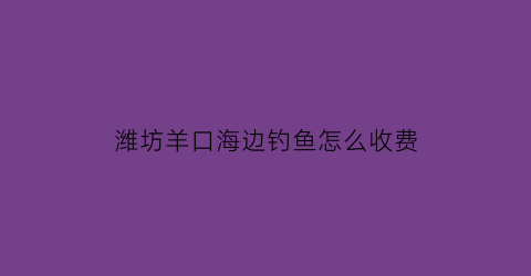 潍坊羊口海边钓鱼怎么收费(2021潍坊羊口开海时间)