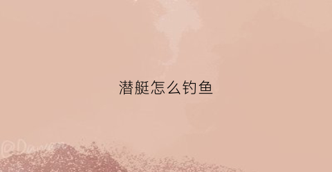 潜艇怎么钓鱼(潜艇鱼)