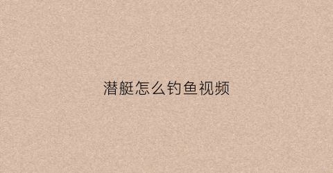 潜艇怎么钓鱼视频(潜艇怎么钓鱼视频教程)