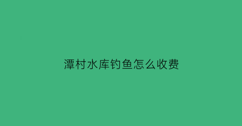 “潭村水库钓鱼怎么收费(潭山水库钓鱼怎么样)