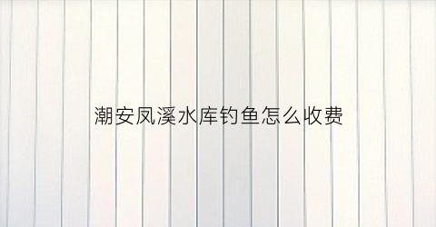 潮安凤溪水库钓鱼怎么收费(潮州凤溪旅游景点)