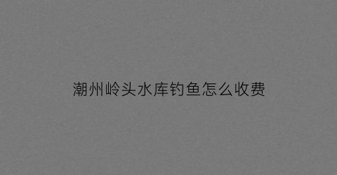 潮州岭头水库钓鱼怎么收费(岭头水库给不给钓鱼)