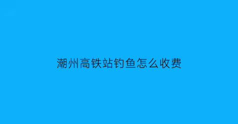 潮州高铁站钓鱼怎么收费(潮州高铁站停车费怎么收费)