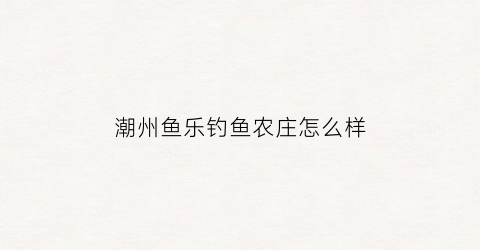 潮州鱼乐钓鱼农庄怎么样(潮州鱼乐钓鱼农庄怎么样啊)